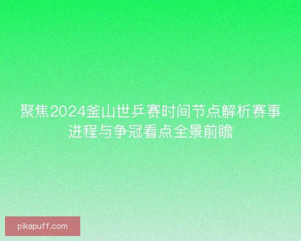 聚焦2024釜山世乒赛时间节点解析赛事进程与争冠看点全景前瞻