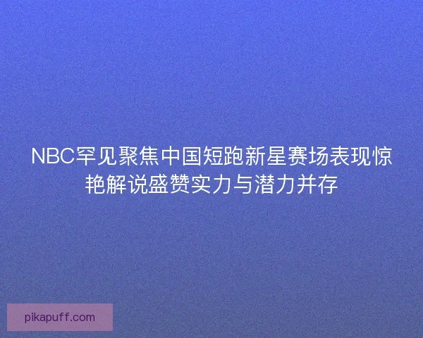 NBC罕见聚焦中国短跑新星赛场表现惊艳解说盛赞实力与潜力并存