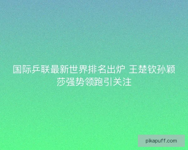 国际乒联最新世界排名出炉 王楚钦孙颖莎强势领跑引关注