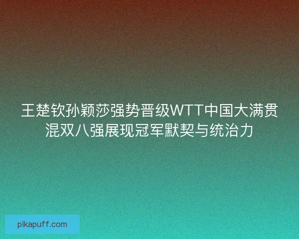 王楚钦孙颖莎强势晋级WTT中国大满贯混双八强展现冠军默契与统治力