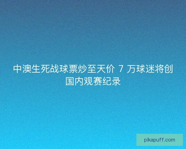 中澳生死战球票炒至天价 7 万球迷将创国内观赛纪录