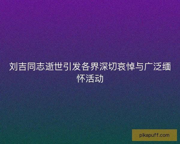 刘吉同志逝世引发各界深切哀悼与广泛缅怀活动