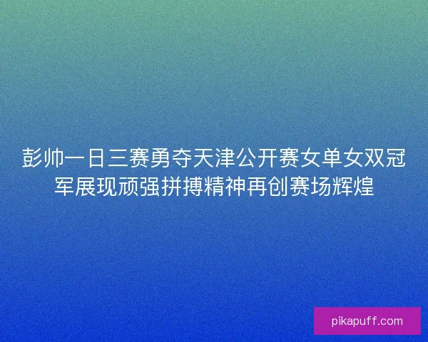 彭帅一日三赛勇夺天津公开赛女单女双冠军展现顽强拼搏精神再创赛场辉煌