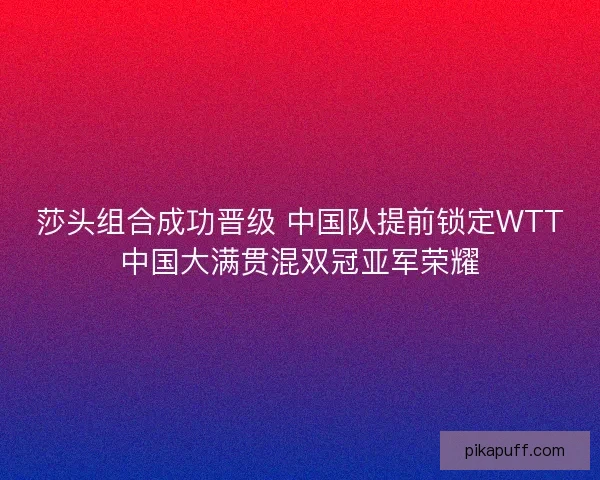 莎头组合成功晋级 中国队提前锁定WTT中国大满贯混双冠亚军荣耀