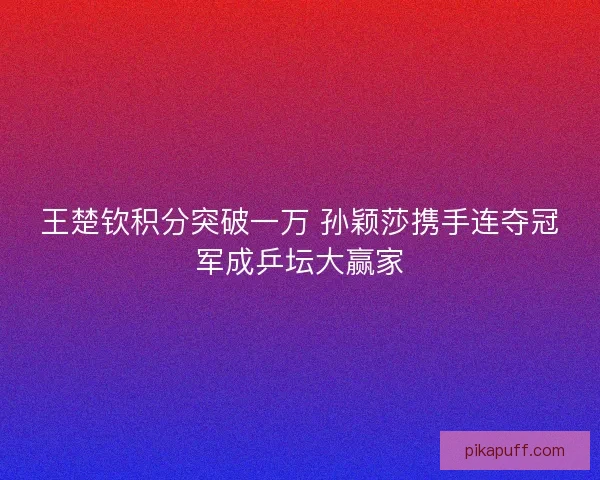 王楚钦积分突破一万 孙颖莎携手连夺冠军成乒坛大赢家