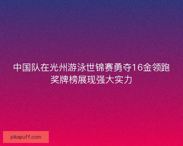 中国队在光州游泳世锦赛勇夺16金领跑奖牌榜展现强大实力