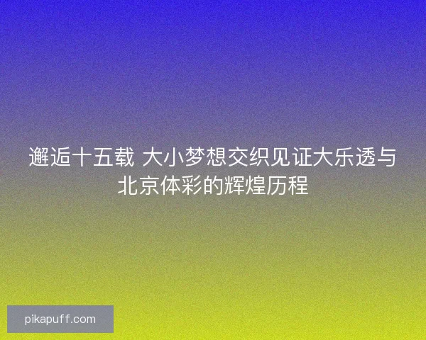 邂逅十五载 大小梦想交织见证大乐透与北京体彩的辉煌历程