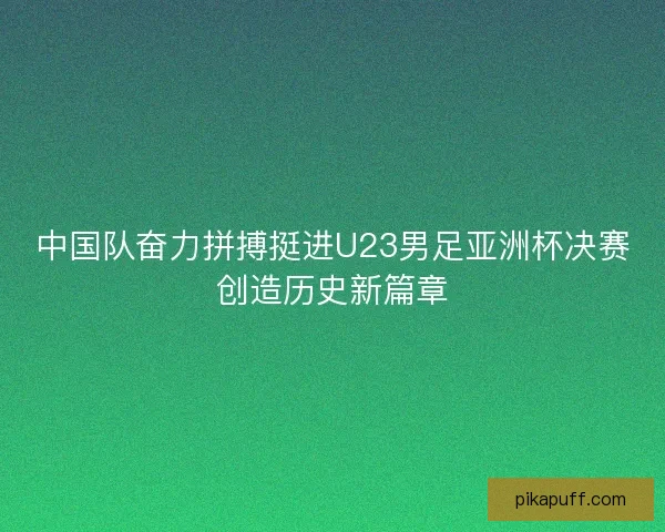 中国队奋力拼搏挺进U23男足亚洲杯决赛创造历史新篇章